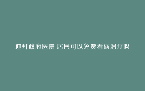 迪拜政府医院:居民可以免费看病治疗吗?