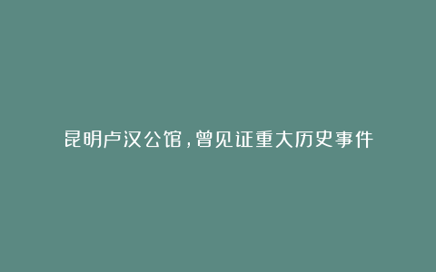 昆明卢汉公馆,曾见证重大历史事件