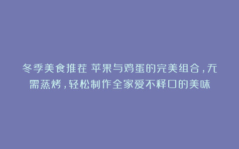 冬季美食推荐:苹果与鸡蛋的完美组合,无需蒸烤,轻松制作全家爱不释口的美味
