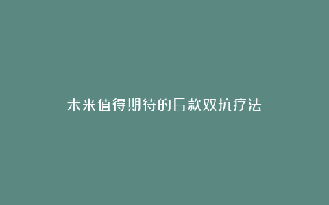 未来值得期待的6款双抗疗法!