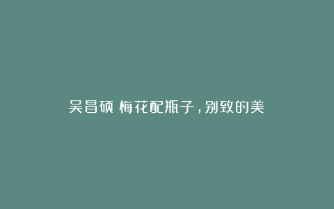 吴昌硕:梅花配瓶子,别致的美!