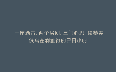 一座酒店、两个房间、三门心思 揭秘美俄乌在利雅得的28小时