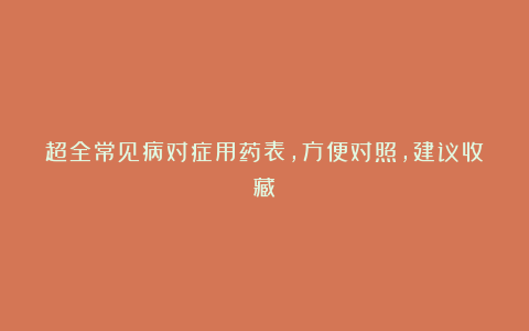 超全常见病对症用药表，方便对照，建议收藏