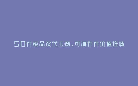 50件极品汉代玉器,可谓件件价值连城