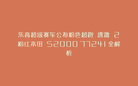 乐高超级赛车公布粉色超跑!《速激 2》粉红本田 S2000(77241)全解析