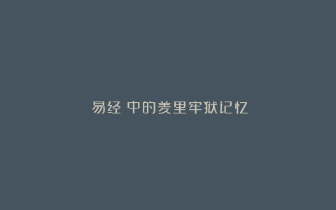 《易经》中的羑里牢狱记忆