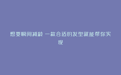 想要瞬间减龄?一款合适的发型就能帮你实现!