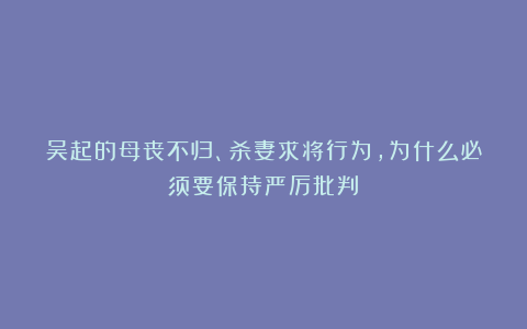 吴起的母丧不归、杀妻求将行为,为什么必须要保持严厉批判?