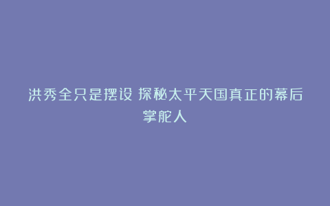 洪秀全只是摆设?探秘太平天国真正的幕后掌舵人