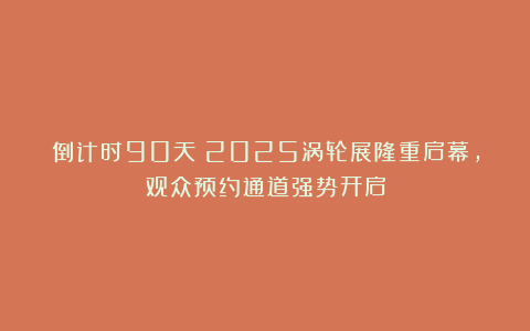 倒计时90天！2025涡轮展隆重启幕，观众预约通道强势开启