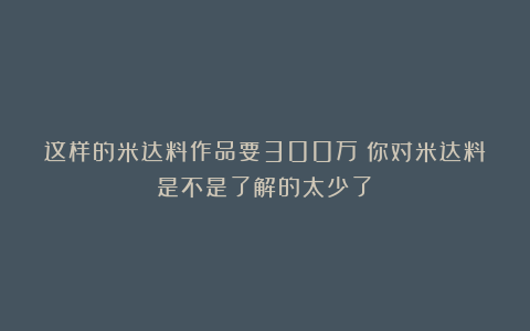 这样的米达料作品要300万！你对米达料是不是了解的太少了！