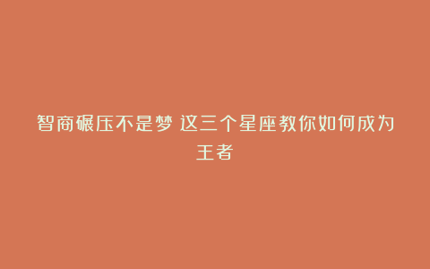 智商碾压不是梦!这三个星座教你如何成为王者!
