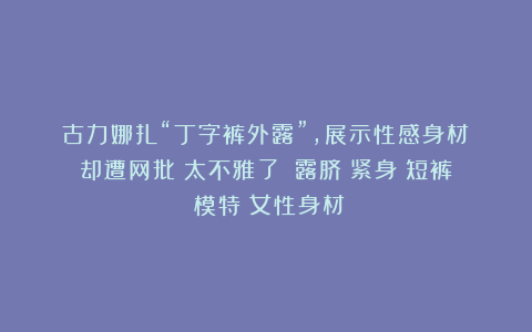 古力娜扎“丁字裤外露”,展示性感身材!却遭网批:太不雅了?|露脐|紧身|短裤|模特|女性身材