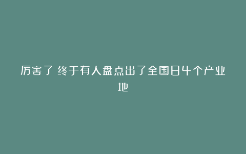 厉害了!终于有人盘点出了全国84个产业地!