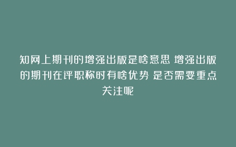 知网上期刊的增强出版是啥意思?增强出版的期刊在评职称时有啥优势?是否需要重点关注呢?