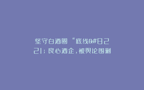 坚守白酒圈 “底线”:良心酒企,被舆论围剿