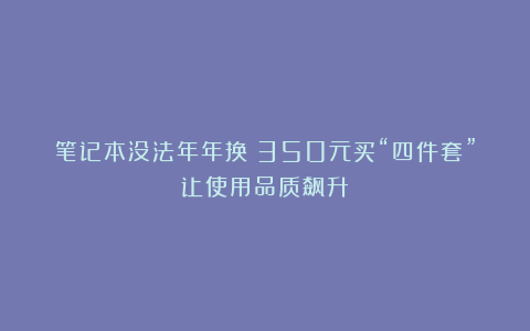 笔记本没法年年换？350元买“四件套”让使用品质飙升！