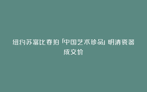 纽约苏富比春拍「中国艺术珍品」明清瓷器成交价