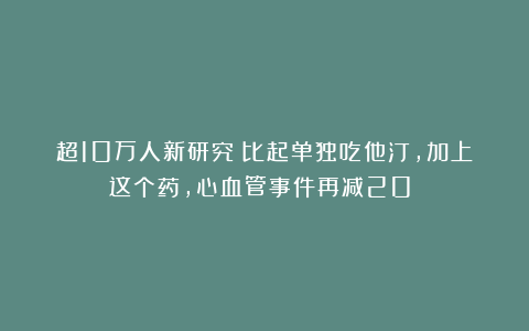 超10万人新研究:比起单独吃他汀,加上这个药,心血管事件再减20%!