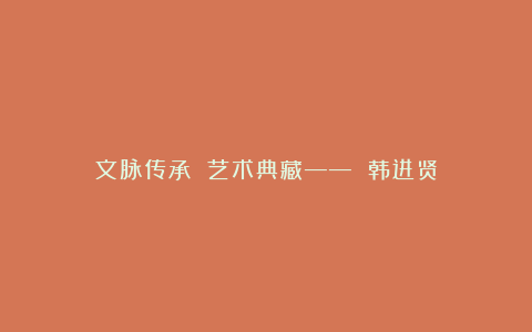文脉传承 艺术典藏—— 韩进贤