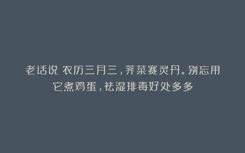 老话说:农历三月三,荠菜赛灵丹。别忘用它煮鸡蛋,祛湿排毒好处多多