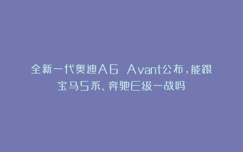 全新一代奥迪A6 Avant公布,能跟宝马5系、奔驰E级一战吗?