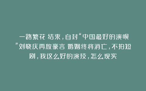《一路繁花》结束,自封“中国最好的演员”刘晓庆再放豪言:婚姻终将消亡,不拍短剧,我这么好的演技,怎么现实?