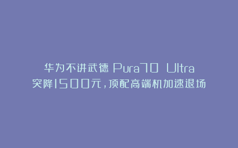 华为不讲武德!Pura70 Ultra突降1500元,顶配高端机加速退场