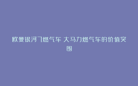 欧曼银河7燃气车:大马力燃气车的价值突围