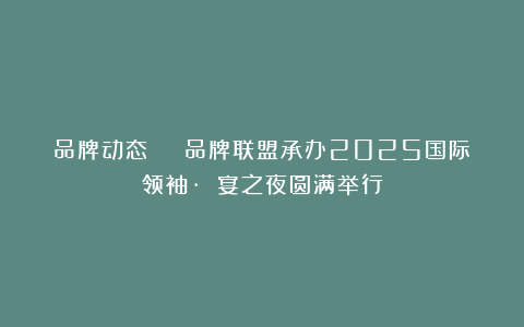 品牌动态 | 品牌联盟承办2025国际领袖·龍國宴之夜圆满举行