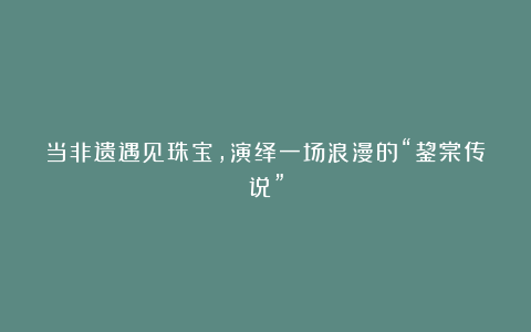 当非遗遇见珠宝,演绎一场浪漫的“鋆棠传说”