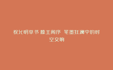 祝允明草书《滕王阁序》:笔墨狂澜中的时空交响