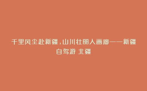 千里风尘赴新疆,山川壮丽入画廊——新疆自驾游(北疆)