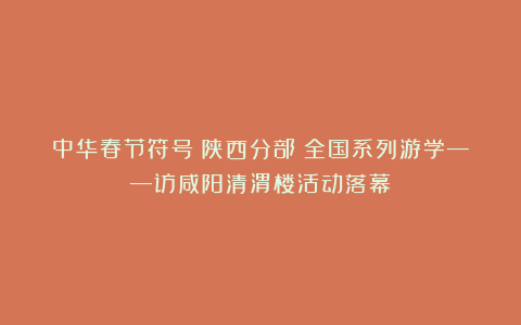 中华春节符号(陕西分部)全国系列游学——访咸阳清渭楼活动落幕