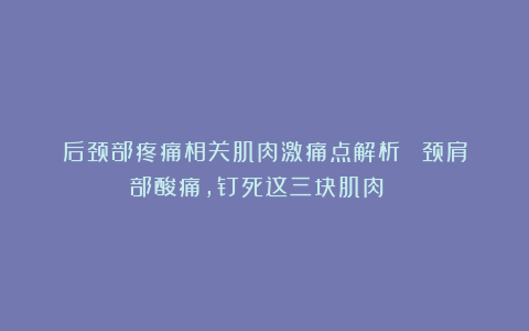 后颈部疼痛相关肌肉激痛点解析~~~颈肩部酸痛,钉死这三块肌肉!!!