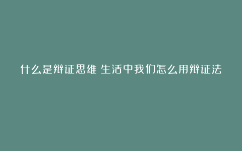 什么是辩证思维?生活中我们怎么用辩证法?