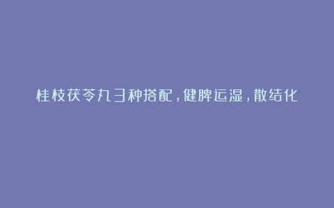 桂枝茯苓丸3种搭配,健脾运湿,散结化瘀!