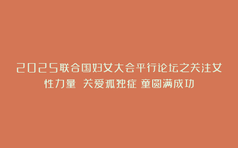 2025联合国妇女大会平行论坛之关注女性力量 关爱孤独症⼉童圆满成功