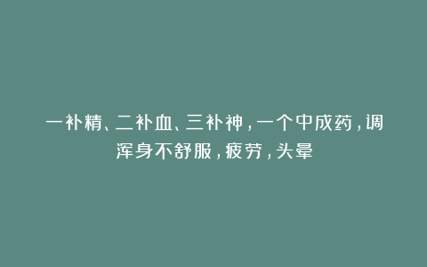 一补精、二补血、三补神,一个中成药,调浑身不舒服,疲劳,头晕