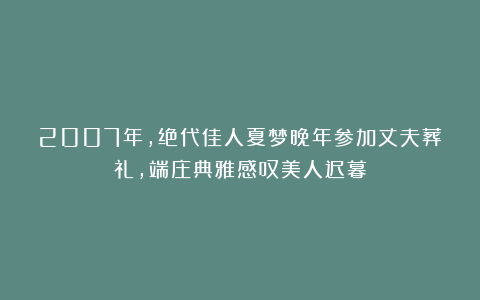 2007年,绝代佳人夏梦晚年参加丈夫葬礼,端庄典雅感叹美人迟暮