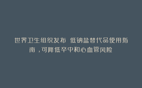 世界卫生组织发布:《低钠盐替代品使用指南》,可降低卒中和心血管风险!