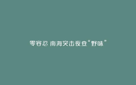 零容忍!南海突击夜查“野味”