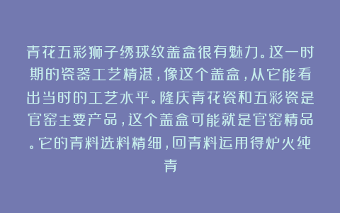 青花五彩狮子绣球纹盖盒很有魅力。这一时期的瓷器工艺精湛，像这个盖盒，从它能看出当时的工艺水平。隆庆青花瓷和五彩瓷是官窑主要产品，这个盖盒可能就是官窑精品。它的青料选料精细，回青料运用得炉火纯青