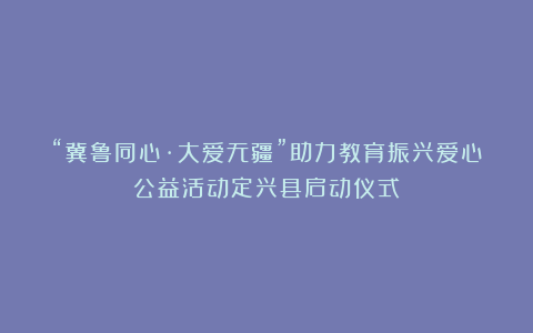 “冀鲁同心·大爱无疆”助力教育振兴爱心公益活动定兴县启动仪式