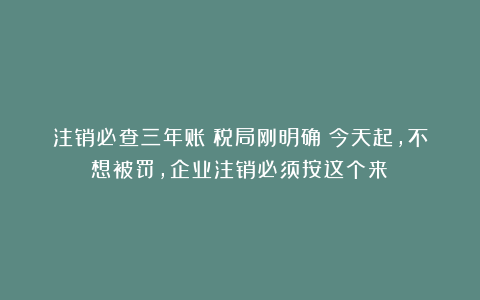 注销必查三年账？税局刚明确！今天起，不想被罚，企业注销必须按这个来！