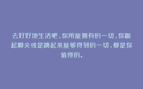 去好好地生活吧，你所能拥有的一切，你踮起脚尖或是跳起来能够得到的一切，都是你值得的。