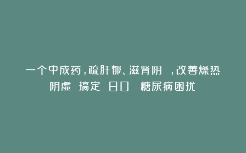 一个中成药,疏肝郁、滋肾阴 ,改善燥热阴虚 搞定 80% 糖尿病困扰!