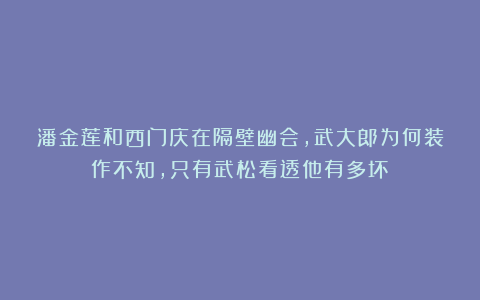 潘金莲和西门庆在隔壁幽会,武大郎为何装作不知,只有武松看透他有多坏