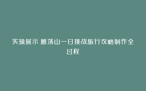 实操展示:雁荡山一日挑战旅行攻略制作全过程