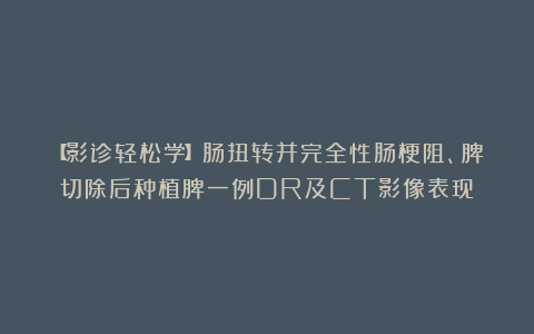 【影诊轻松学】肠扭转并完全性肠梗阻、脾切除后种植脾一例DR及CT影像表现